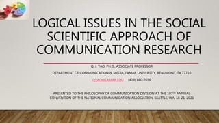 LOGICAL ISSUES IN THE SOCIAL
SCIENTIFIC APPROACH OF
COMMUNICATION RESEARCH
Q. J. YAO, PH.D., ASSOCIATE PROFESSOR
DEPARTMENT OF COMMUNICATION & MEDIA, LAMAR UNIVERSITY, BEAUMONT, TX 77710
QYAO@LAMAR.EDU (409) 880-7656
PRESENTED TO THE PHILOSOPHY OF COMMUNICATION DIVISION AT THE 107TH ANNUAL
CONVENTION OF THE NATIONAL COMMUNICATION ASSOCIATION, SEATTLE, WA, 18-21, 2021
 
