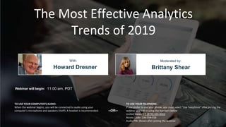The Most Effective Analytics
Trends of 2019
Howard Dresner Brittany Shear
With: Moderated by:
TO USE YOUR COMPUTER'S AUDIO:
When the webinar begins, you will be connected to audio using your
computer's microphone and speakers (VoIP). A headset is recommended.
Webinar will begin: 11:00 am, PDT
TO USE YOUR TELEPHONE:
If you prefer to use your phone, you must select "Use Telephone" after joining the
webinar and call in using the numbers below.
United States: +1 (415) 655-0052
Access Code: 136-354-316
Audio PIN: Shown after joining the webinar
--OR--
1
 