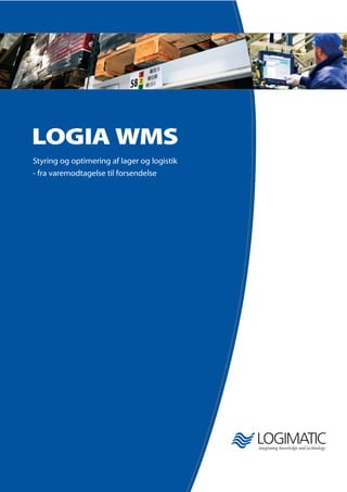 LOGIA WMS
Styring og optimering af lager og logistik
- fra varemodtagelse til forsendelse
Om LOGIA WMS og virksomheden bag
Logimatic Gruppen er en international soft-
ware- og ingeniørvirksomhed med over 20 års
erfaring indenfor lager og logistik, vertikale ERP-
løsninger, vedligeholdssystemer, special soft-
wareudvikling samt industriel og maritim el/
automation. Virksomheden har ca. 120 ansatte
og en omsætning på ca. DKK 130 mio. (2008).
En af Logimatic’s hovedaktiviteter er LOGIA
WMS - et lagerstyringssystem til optimering og
styring af logistikken i lagre og distributions-
centre, manuelle såvel som automatiske. Vores
fokus er at øge vores kunders konkurrenceevne
ved konstant at optimere kundens lager og
logistik, forbedre effektivitet og kvalitet, samt
reducere omkostninger.
LOGIA er udviklet i tæt samarbejde med nogle
af markedets førende lager- og logistikvirksom-
heder og opfylder de nyeste krav til lager- og
logistikstyring, ledelsesinformation, sporbarhed,
etc. En LOGIA-løsning er skalérbar og kan tilpas-
ses kundens specifikke krav.
Logimatic har et uafhængigt samarbejde med
leverandører af automatiseret udstyr, og vi del-
tager i lager- og logistikudvikling i samarbejde
med konsulenthuse og universiteter.
Logimatic
Sofiendalsvej 5
DK-9200 Aalborg SV
Danmark
Tel.: +45 9634 7000
Fax: +45 9634 7001
lmc@logimatic.dk
www.logimatic.dk
Logimatic er kvalitetscertificeret i henhold til ISO 9001 gældende for alle vores ydelser siden 1998.
 
