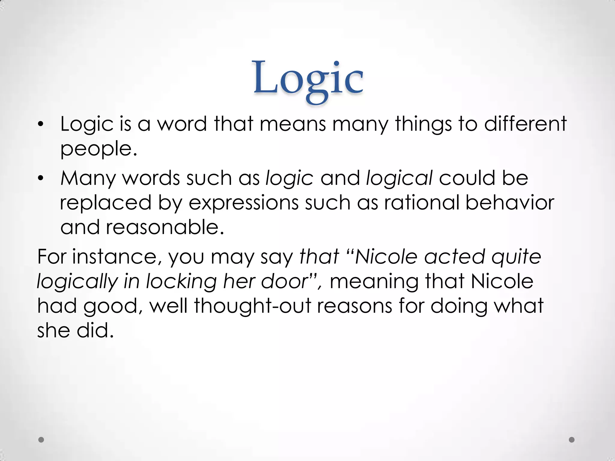 LogicLogic is a word that means many things to different people. Many words such as logic and logical could be replaced by expressions such as rational behavior and reasonable.For instance, you may say that “Nicole acted quite logically in locking her door”, meaning that Nicole had good, well thought-out reasons for doing what she did.
