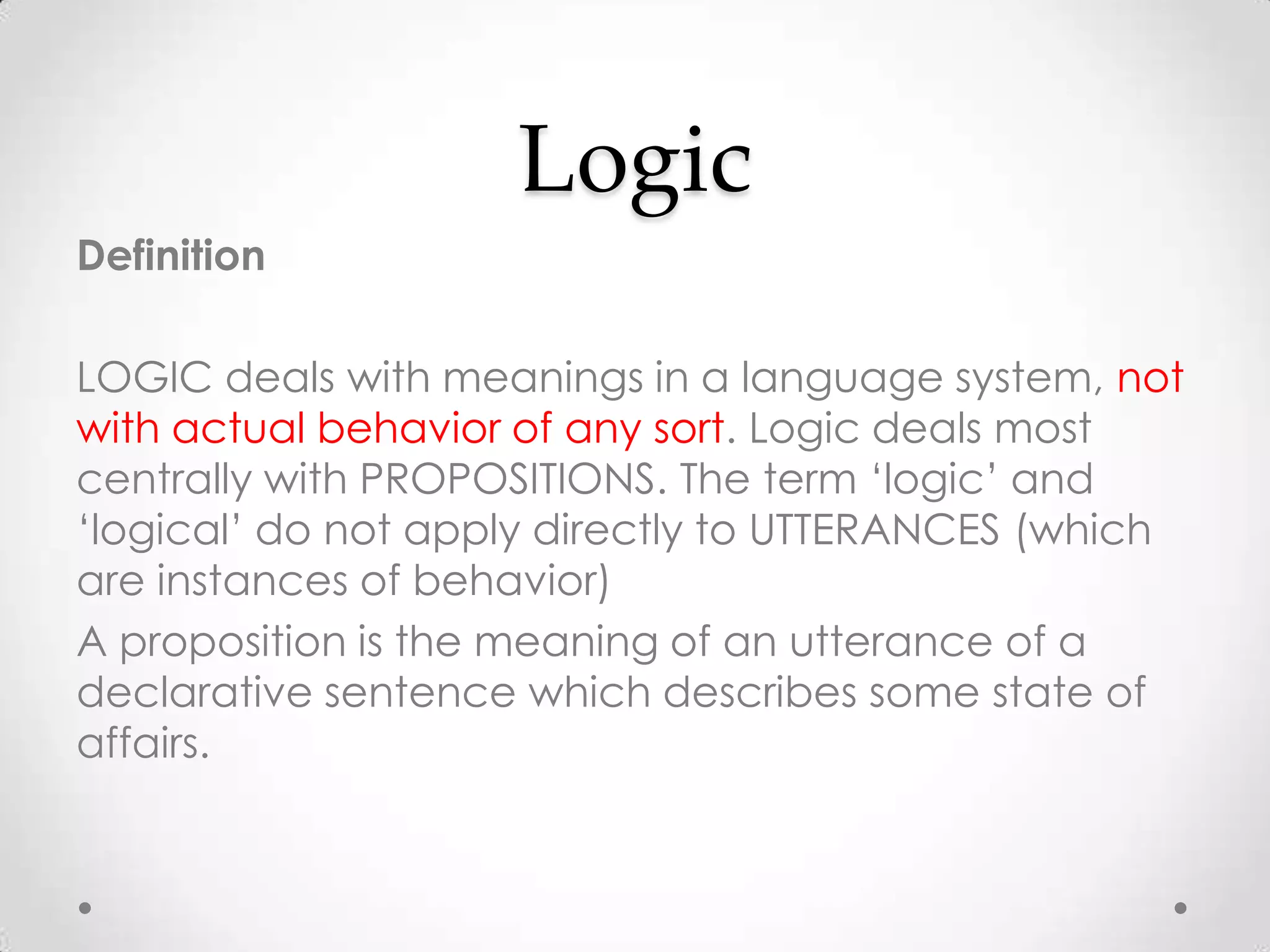 LogicDefinitionLOGIC deals with meanings in a language system, not with actual behavior of any sort. Logic deals most centrally with PROPOSITIONS. The term ‘logic’ and ‘logical’ do not apply directly to UTTERANCES (which are instances of behavior)A proposition is the meaning of an utterance of a declarative sentence which describes some state of affairs.
