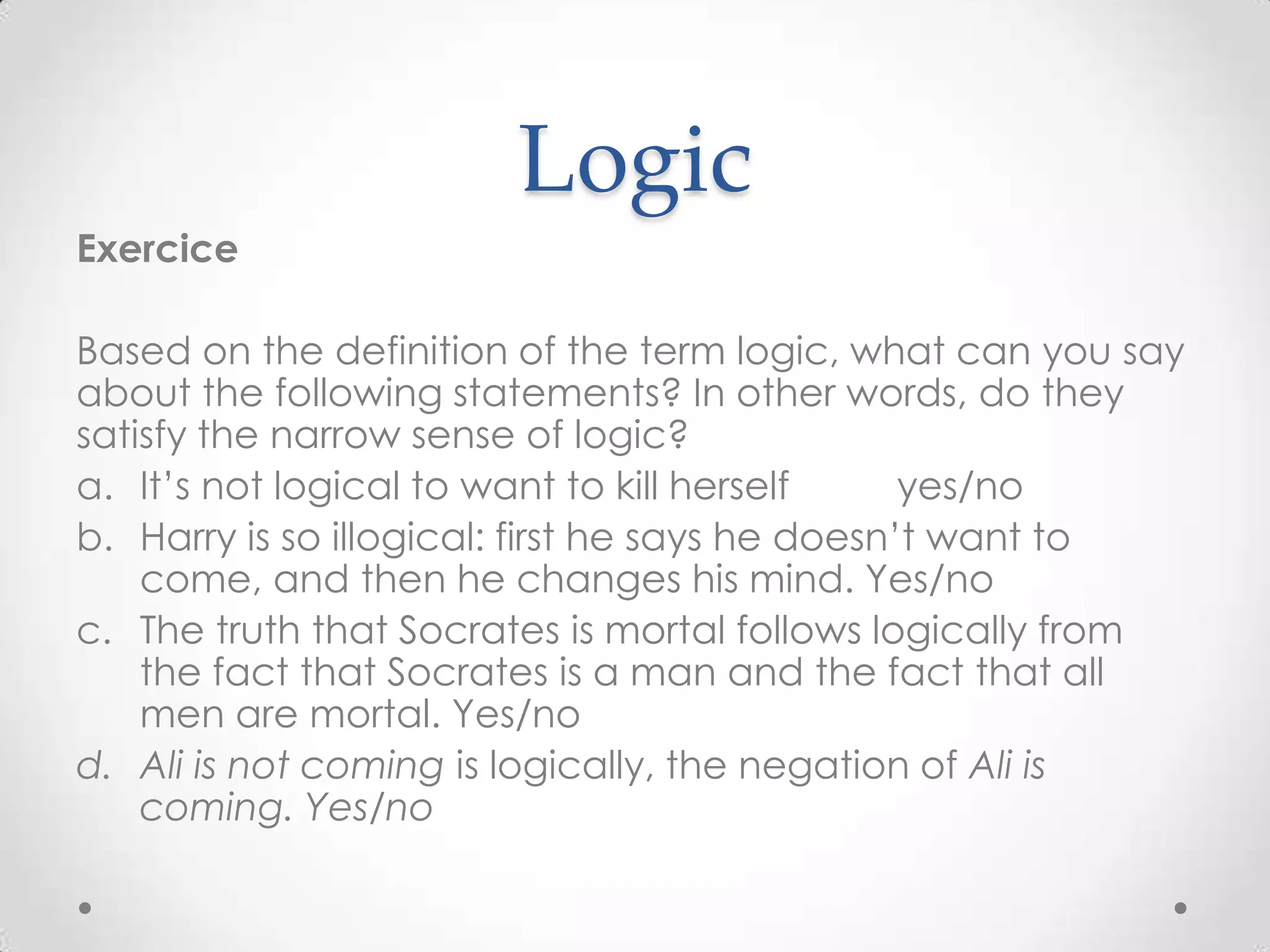 LogicExerciceBased on the definition of the term logic, what can you say about the following statements? In other words, do they satisfy the narrow sense of logic?It’s not logical to want to kill herself          yes/noHarry is so illogical: first he says he doesn’t want to come, and then he changes his mind. Yes/noThe truth that Socrates is mortal follows logically from the fact that Socrates is a man and the fact that all men are mortal. Yes/noAli is not coming is logically, the negation of Ali is coming. Yes/no