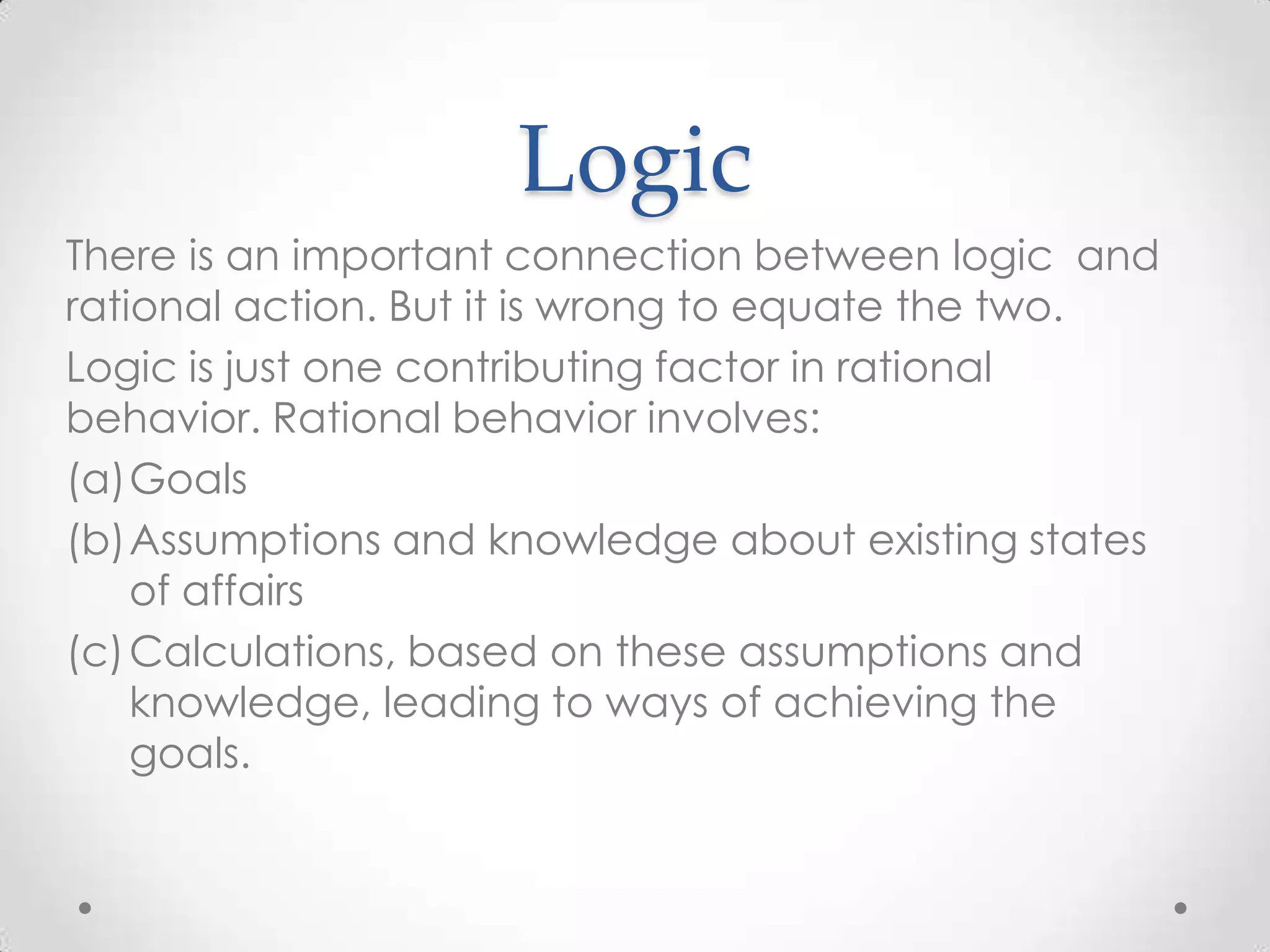 LogicThere is an important connection between logic  and rational action. But it is wrong to equate the two. Logic is just one contributing factor in rational behavior. Rational behavior involves:GoalsAssumptions and knowledge about existing states of affairsCalculations, based on these assumptions and knowledge, leading to ways of achieving the goals.