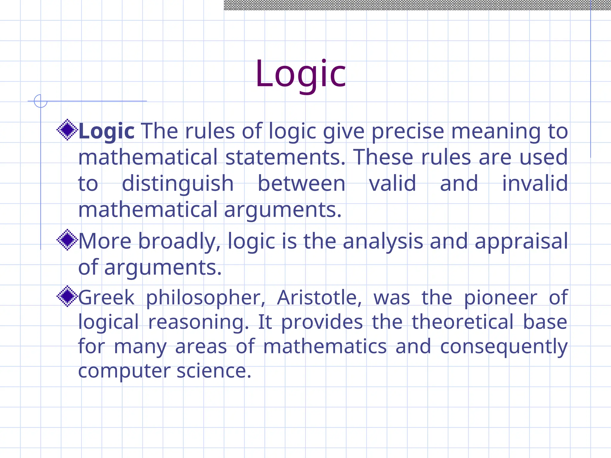 Logic
Logic The rules of logic give precise meaning to
mathematical statements. These rules are used
to distinguish between valid and invalid
mathematical arguments.
More broadly, logic is the analysis and appraisal
of arguments.
Greek philosopher, Aristotle, was the pioneer of
logical reasoning. It provides the theoretical base
for many areas of mathematics and consequently
computer science.
 