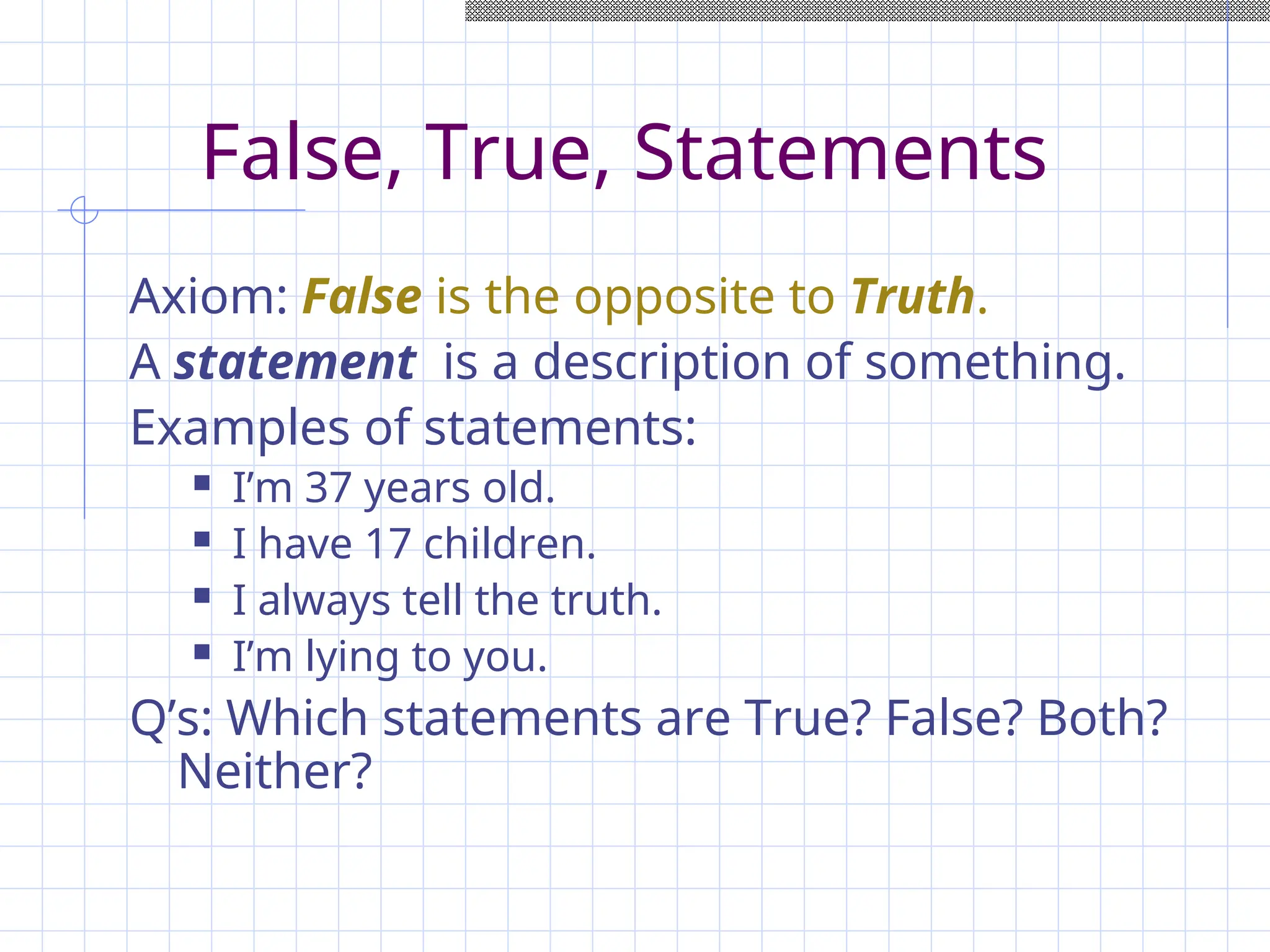 False, True, Statements
Axiom: False is the opposite to Truth.
A statement is a description of something.
Examples of statements:
 I’m 37 years old.
 I have 17 children.
 I always tell the truth.
 I’m lying to you.
Q’s: Which statements are True? False? Both?
Neither?
 