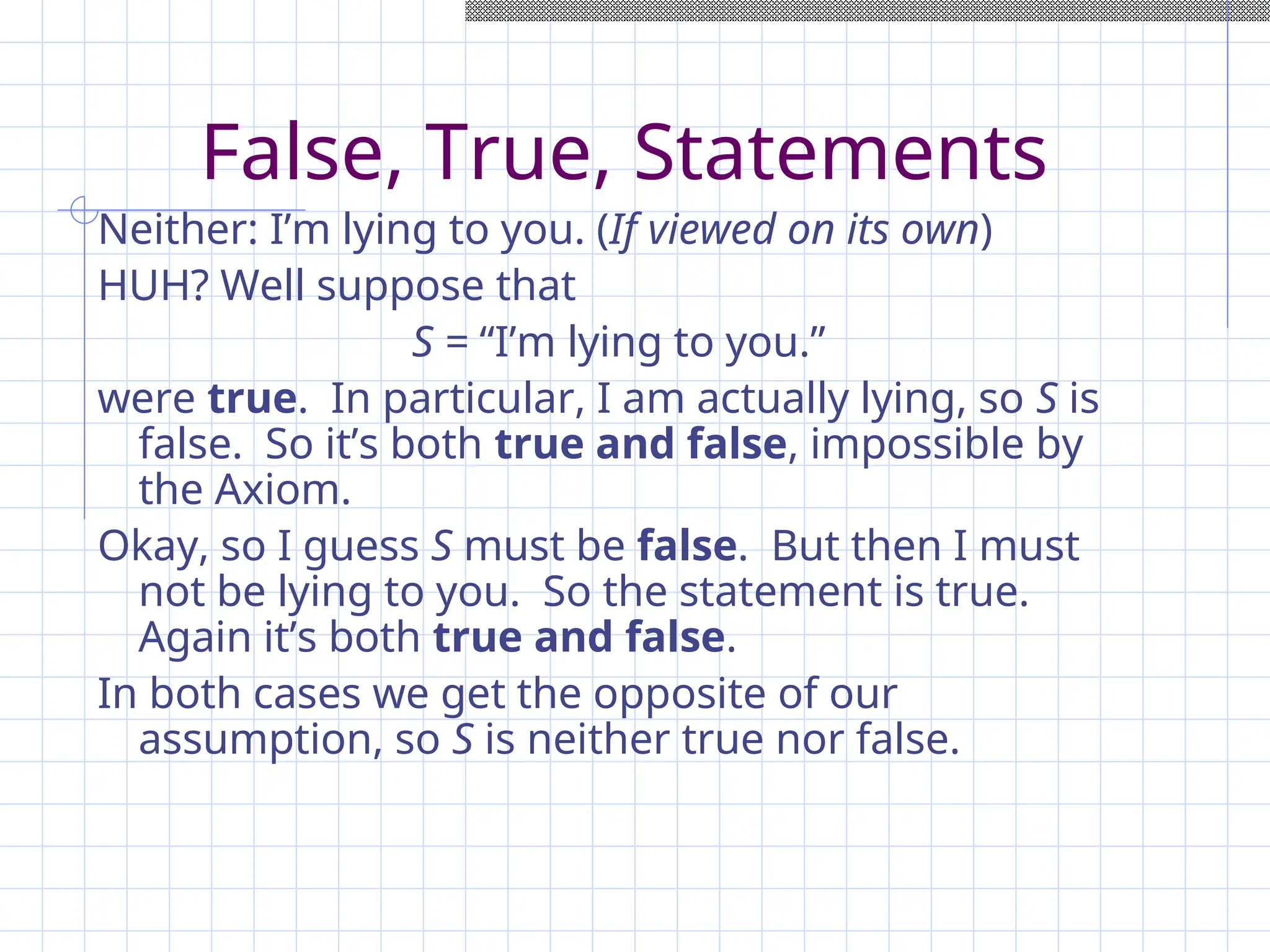 False, True, Statements
Neither: I’m lying to you. (If viewed on its own)
HUH? Well suppose that
S = “I’m lying to you.”
were true. In particular, I am actually lying, so S is
false. So it’s both true and false, impossible by
the Axiom.
Okay, so I guess S must be false. But then I must
not be lying to you. So the statement is true.
Again it’s both true and false.
In both cases we get the opposite of our
assumption, so S is neither true nor false.
 