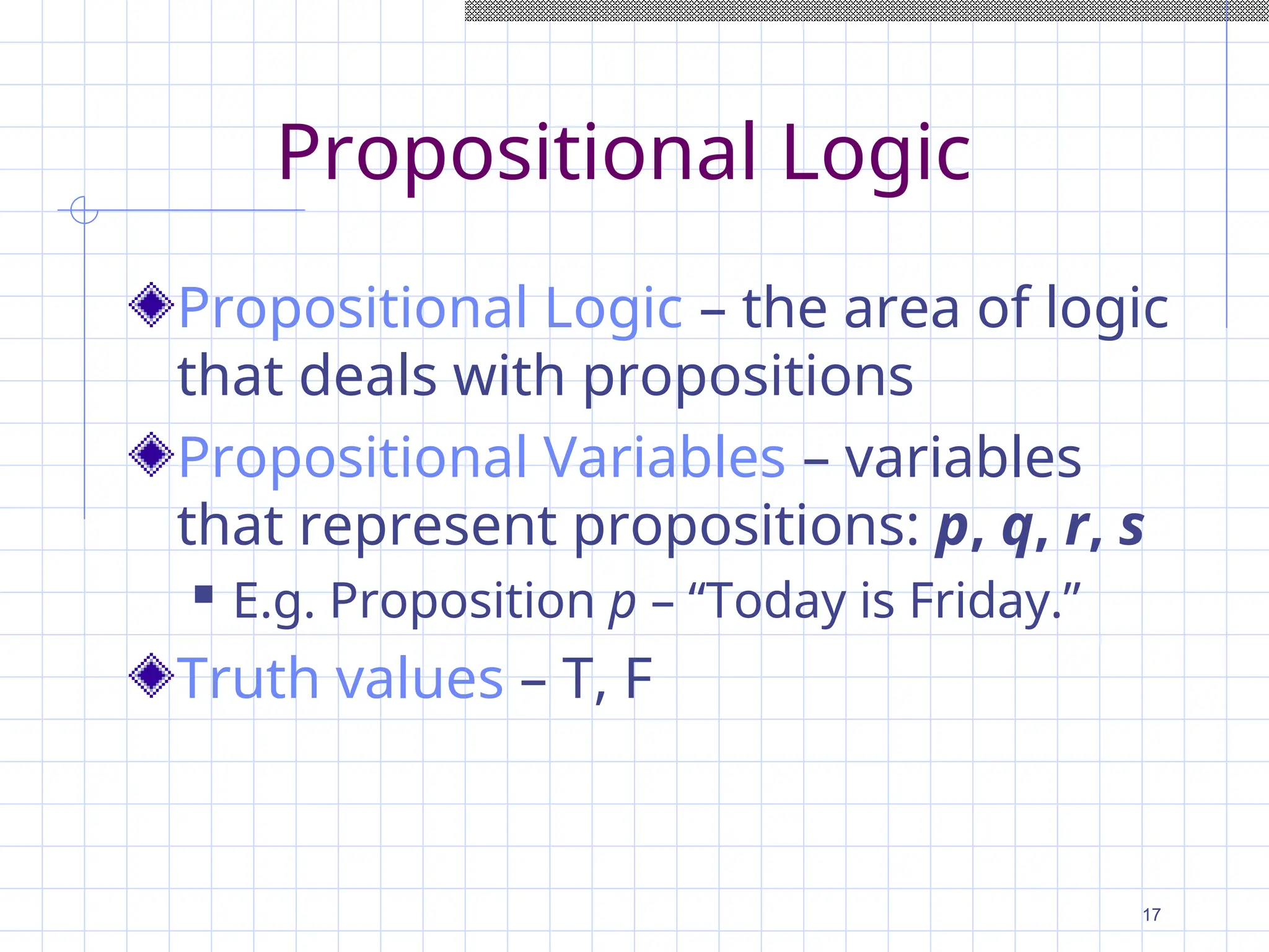Propositional Logic
Propositional Logic – the area of logic
that deals with propositions
Propositional Variables – variables
that represent propositions: p, q, r, s
 E.g. Proposition p – “Today is Friday.”
Truth values – T, F
17
 