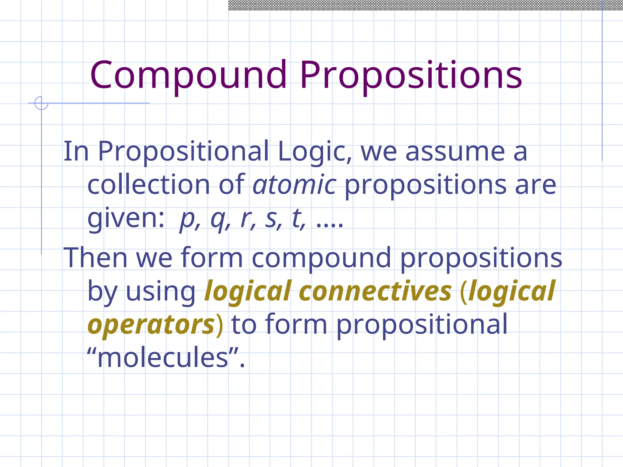 Compound Propositions
In Propositional Logic, we assume a
collection of atomic propositions are
given: p, q, r, s, t, ….
Then we form compound propositions
by using logical connectives (logical
operators) to form propositional
“molecules”.
 