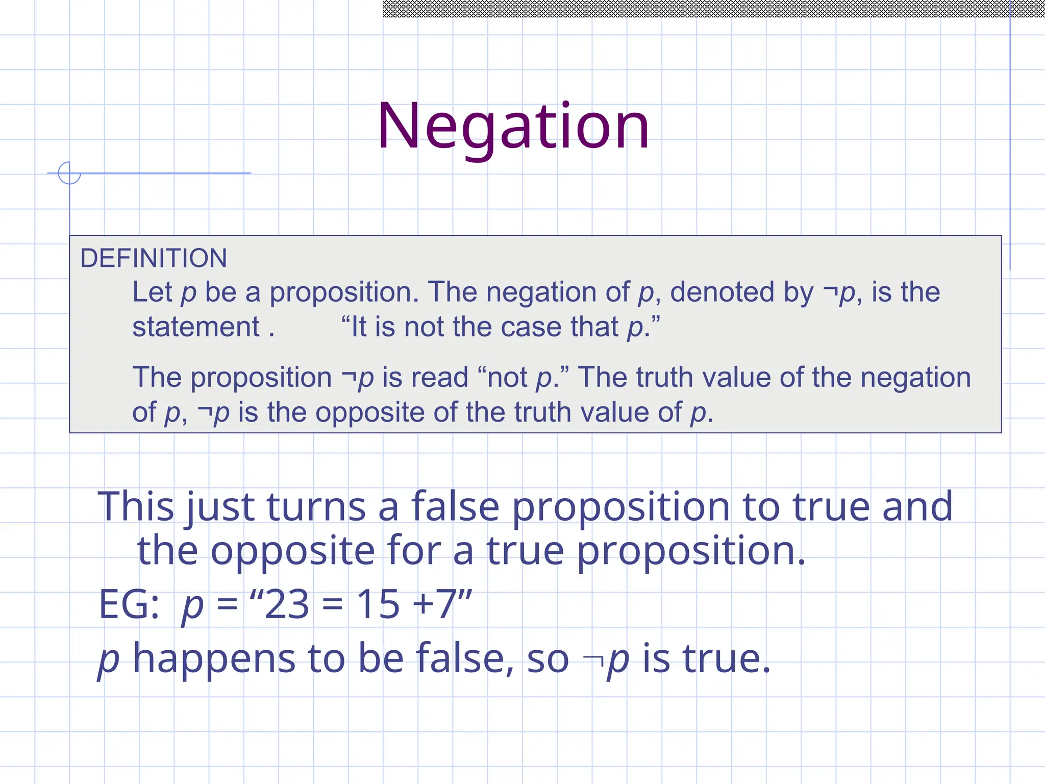 Negation
This just turns a false proposition to true and
the opposite for a true proposition.
EG: p = “23 = 15 +7”
p happens to be false, so p is true.
DEFINITION
Let p be a proposition. The negation of p, denoted by ¬p, is the
statement . “It is not the case that p.”
The proposition ¬p is read “not p.” The truth value of the negation
of p, ¬p is the opposite of the truth value of p.
 