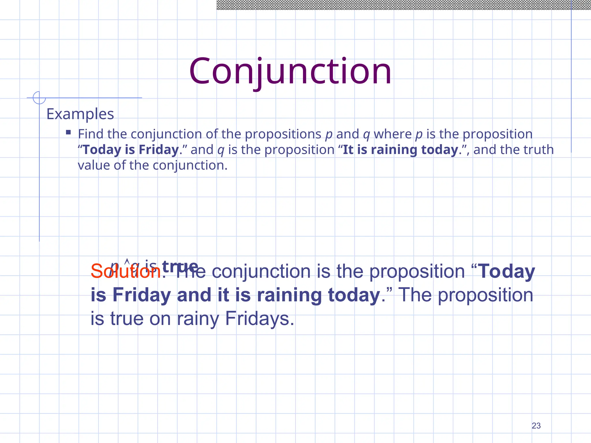 Conjunction
Examples
 Find the conjunction of the propositions p and q where p is the proposition
“Today is Friday.” and q is the proposition “It is raining today.”, and the truth
value of the conjunction.
p q is true
Solution: The conjunction is the proposition “Today
is Friday and it is raining today.” The proposition
is true on rainy Fridays.
23
 