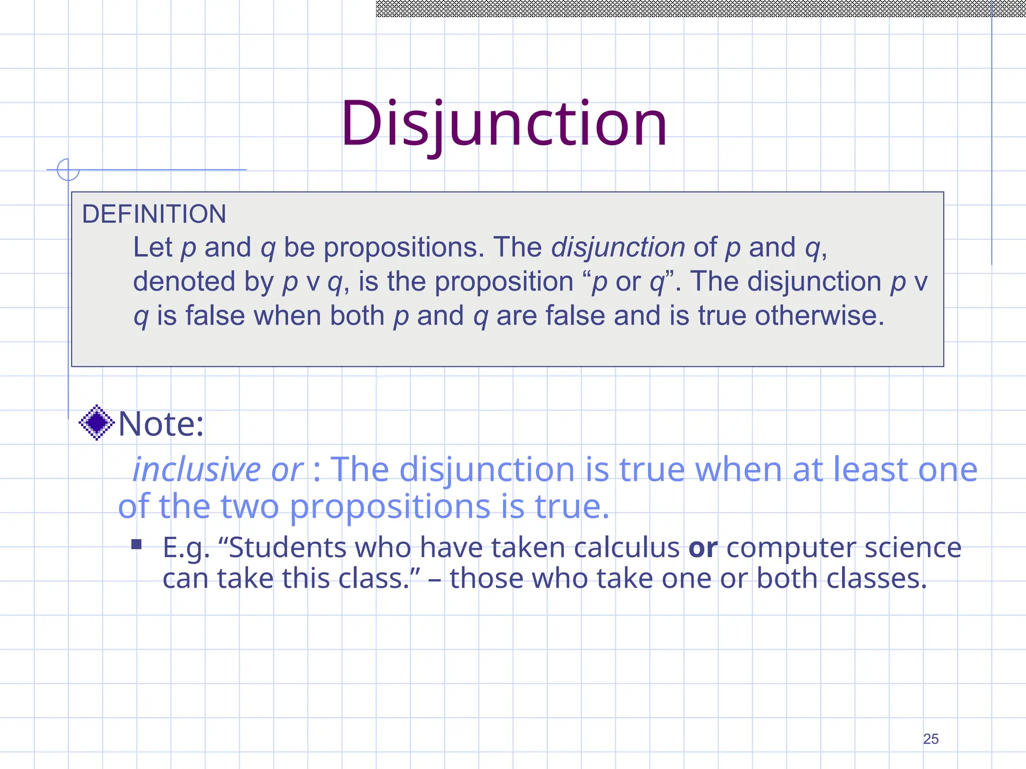 Disjunction
Note:
inclusive or : The disjunction is true when at least one
of the two propositions is true.
 E.g. “Students who have taken calculus or computer science
can take this class.” – those who take one or both classes.
DEFINITION
Let p and q be propositions. The disjunction of p and q,
denoted by p ν q, is the proposition “p or q”. The disjunction p ν
q is false when both p and q are false and is true otherwise.
25
 