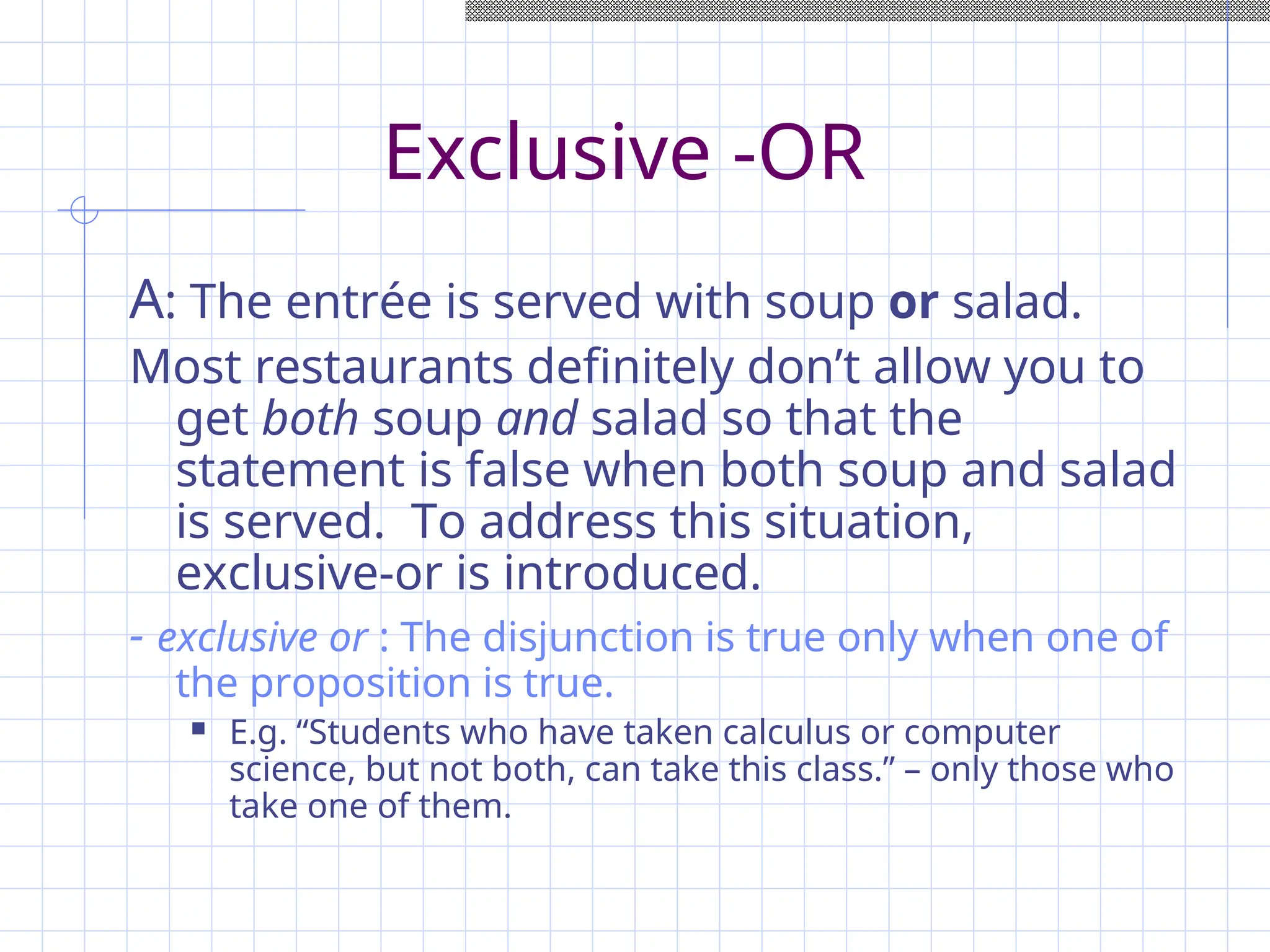 Exclusive -OR
A: The entrée is served with soup or salad.
Most restaurants definitely don’t allow you to
get both soup and salad so that the
statement is false when both soup and salad
is served. To address this situation,
exclusive-or is introduced.
- exclusive or : The disjunction is true only when one of
the proposition is true.
 E.g. “Students who have taken calculus or computer
science, but not both, can take this class.” – only those who
take one of them.
 