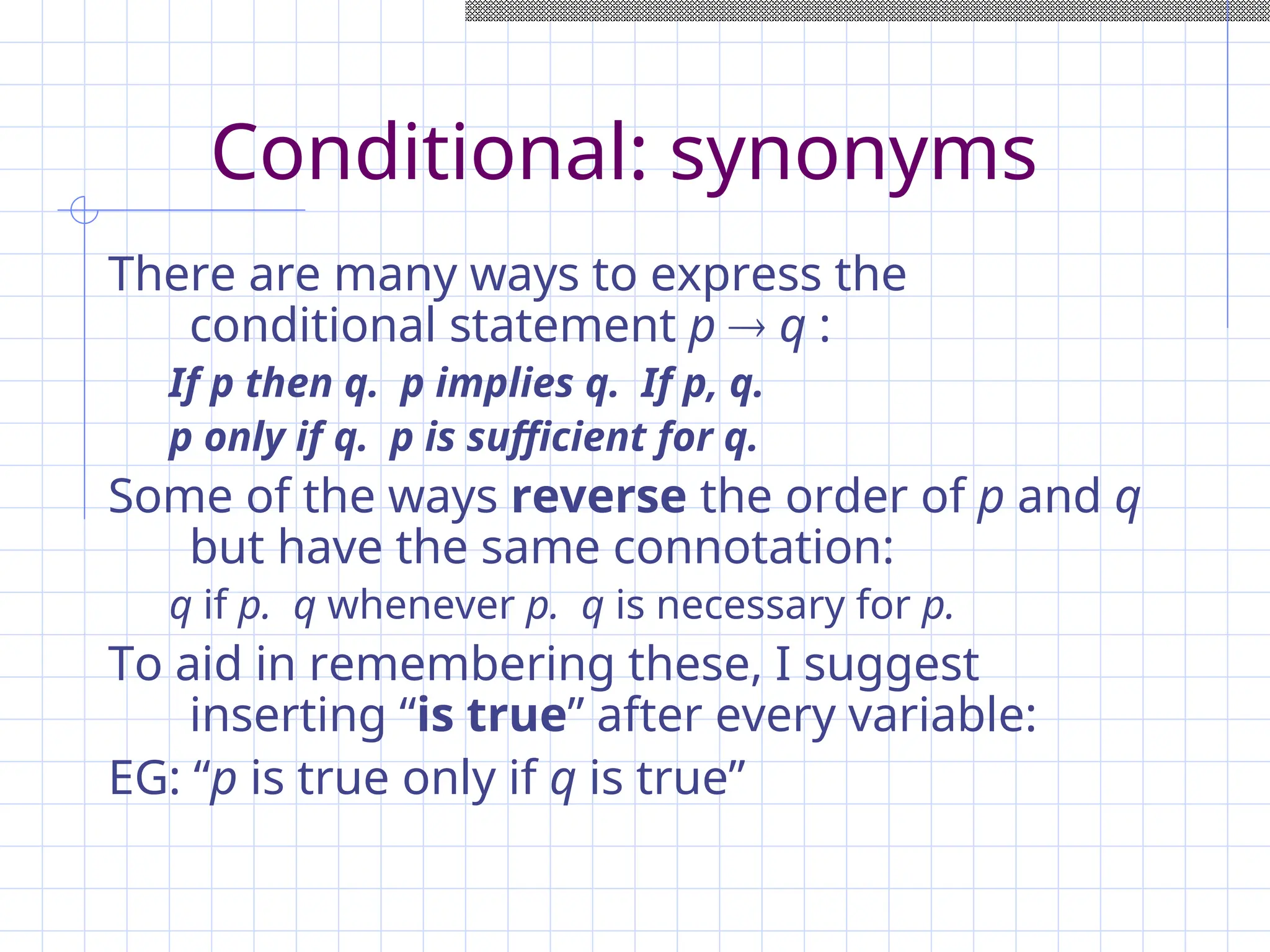 Conditional: synonyms
There are many ways to express the
conditional statement p  q :
If p then q. p implies q. If p, q.
p only if q. p is sufficient for q.
Some of the ways reverse the order of p and q
but have the same connotation:
q if p. q whenever p. q is necessary for p.
To aid in remembering these, I suggest
inserting “is true” after every variable:
EG: “p is true only if q is true”
 