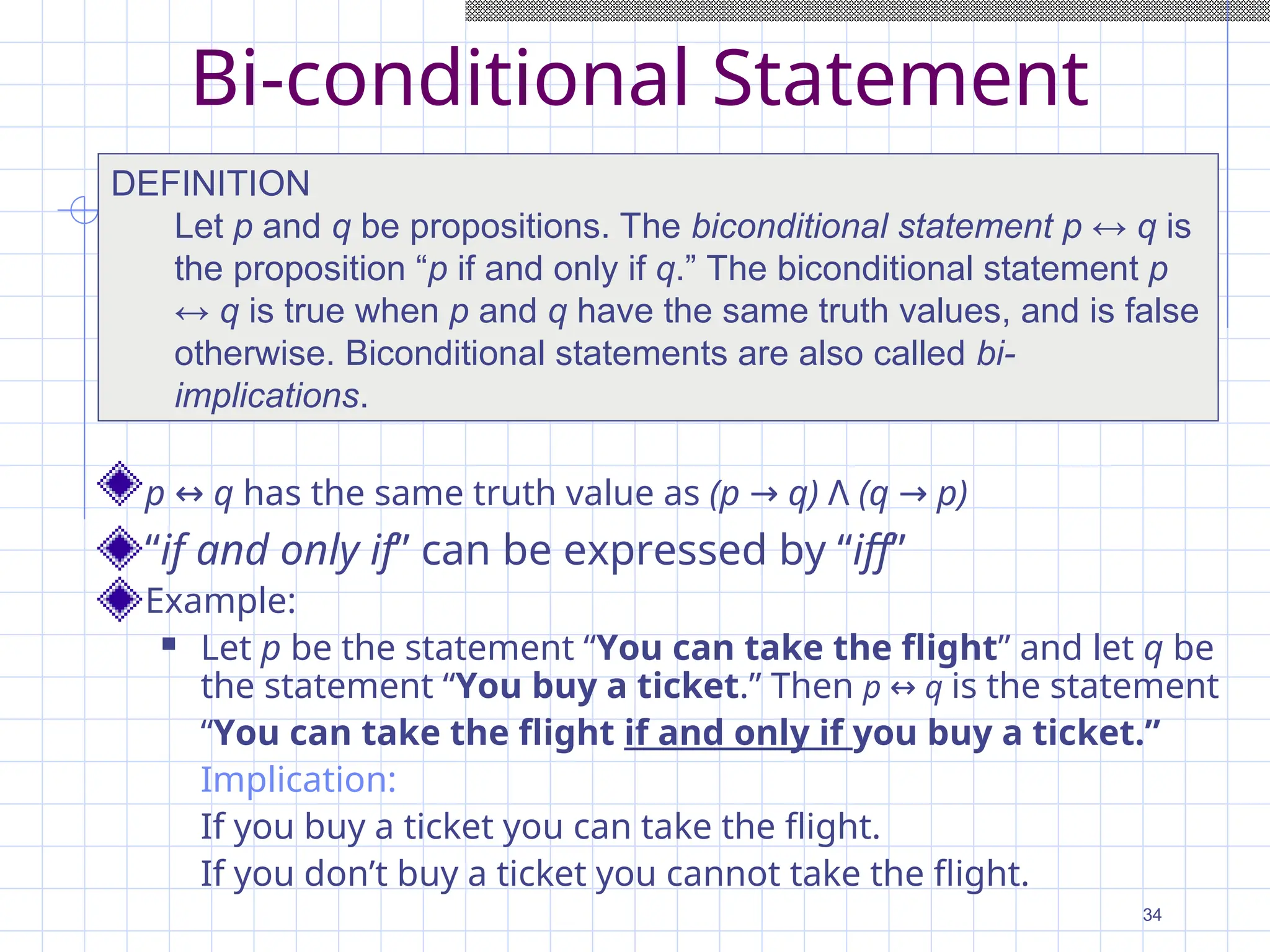 Bi-conditional Statement
p ↔ q has the same truth value as (p → q) Λ (q → p)
“if and only if” can be expressed by “iff”
Example:
 Let p be the statement “You can take the flight” and let q be
the statement “You buy a ticket.” Then p ↔ q is the statement
“You can take the flight if and only if you buy a ticket.”
Implication:
If you buy a ticket you can take the flight.
If you don’t buy a ticket you cannot take the flight.
DEFINITION
Let p and q be propositions. The biconditional statement p ↔ q is
the proposition “p if and only if q.” The biconditional statement p
↔ q is true when p and q have the same truth values, and is false
otherwise. Biconditional statements are also called bi-
implications.
34
 
