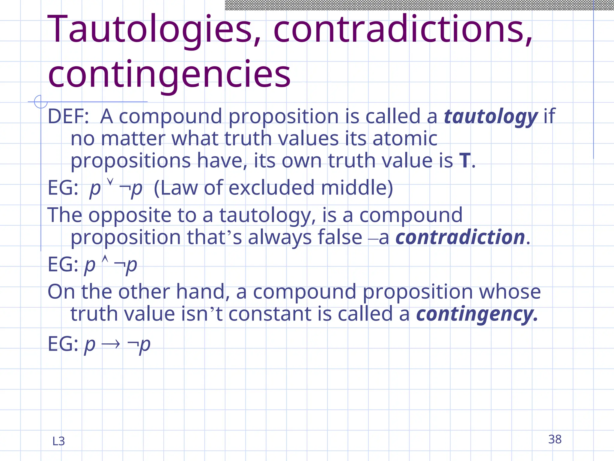 L3 38
Tautologies, contradictions,
contingencies
DEF: A compound proposition is called a tautology if
no matter what truth values its atomic
propositions have, its own truth value is T.
EG: p  ¬p (Law of excluded middle)
The opposite to a tautology, is a compound
proposition that’s always false –a contradiction.
EG: p  ¬p
On the other hand, a compound proposition whose
truth value isn’t constant is called a contingency.
EG: p  ¬p
 