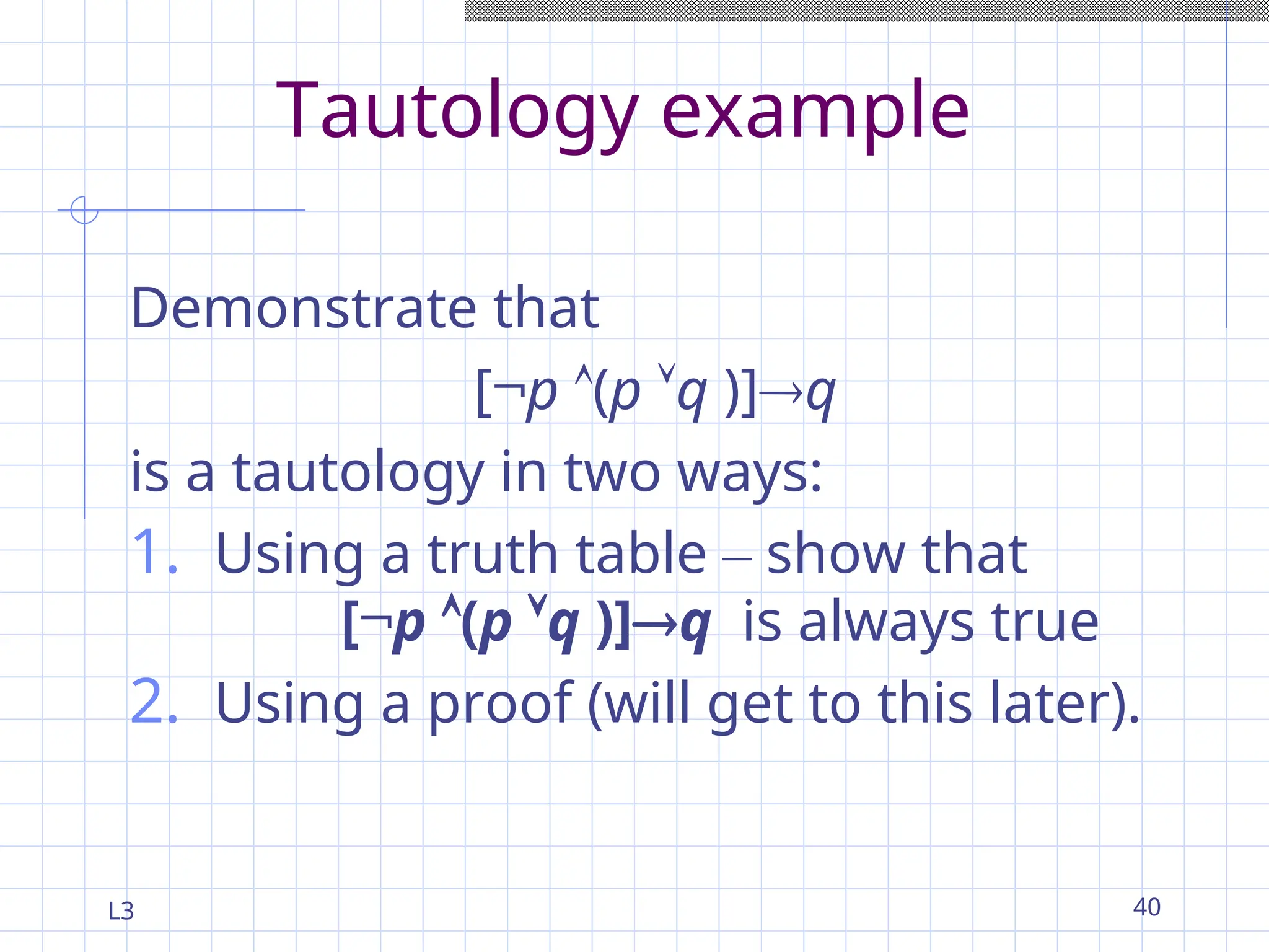 L3 40
Tautology example
Demonstrate that
[¬p (p q )]q
is a tautology in two ways:
1. Using a truth table – show that
[¬p (p q )]q is always true
2. Using a proof (will get to this later).
 