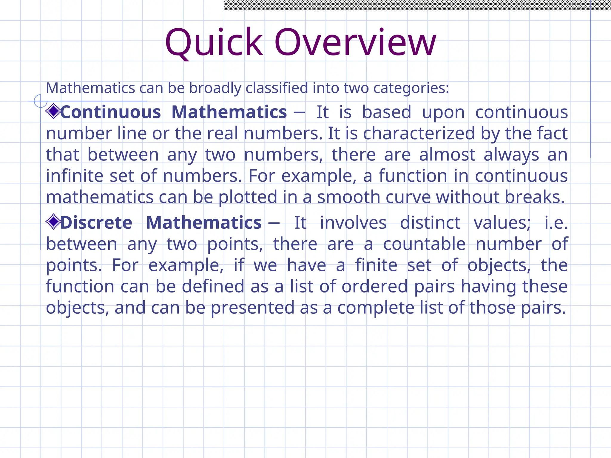 Quick Overview
Mathematics can be broadly classified into two categories:
Continuous Mathematics It is based upon continuous
−
number line or the real numbers. It is characterized by the fact
that between any two numbers, there are almost always an
infinite set of numbers. For example, a function in continuous
mathematics can be plotted in a smooth curve without breaks.
Discrete Mathematics It involves distinct values; i.e.
−
between any two points, there are a countable number of
points. For example, if we have a finite set of objects, the
function can be defined as a list of ordered pairs having these
objects, and can be presented as a complete list of those pairs.
 