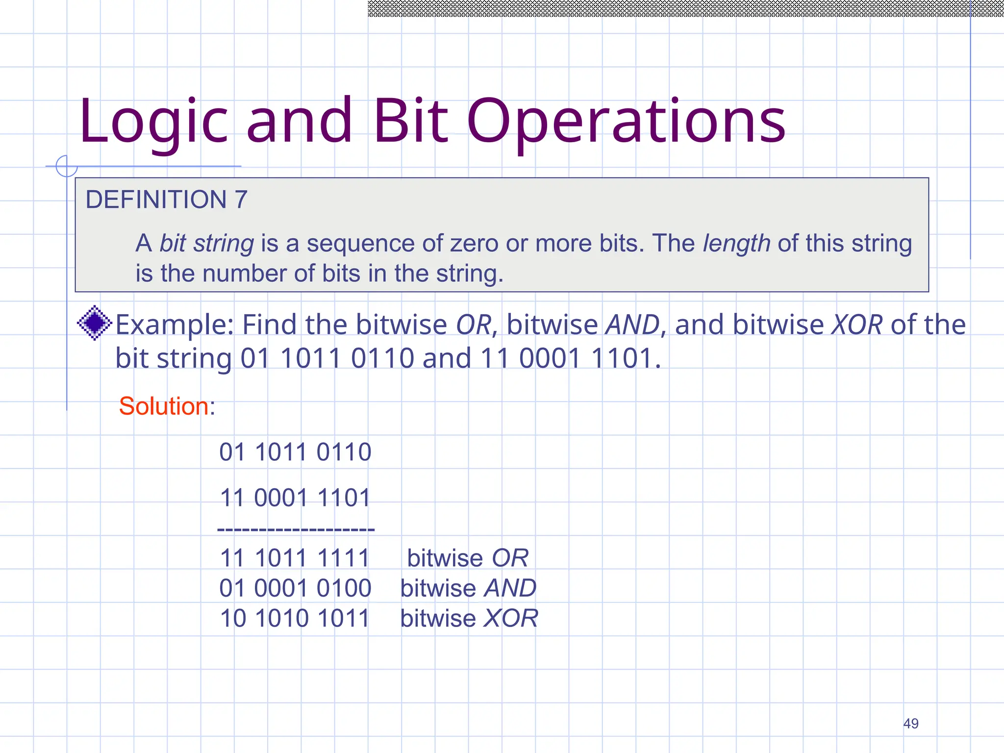 Logic and Bit Operations
Example: Find the bitwise OR, bitwise AND, and bitwise XOR of the
bit string 01 1011 0110 and 11 0001 1101.
DEFINITION 7
A bit string is a sequence of zero or more bits. The length of this string
is the number of bits in the string.
Solution:
01 1011 0110
11 0001 1101
-------------------
11 1011 1111 bitwise OR
01 0001 0100 bitwise AND
10 1010 1011 bitwise XOR
49
 