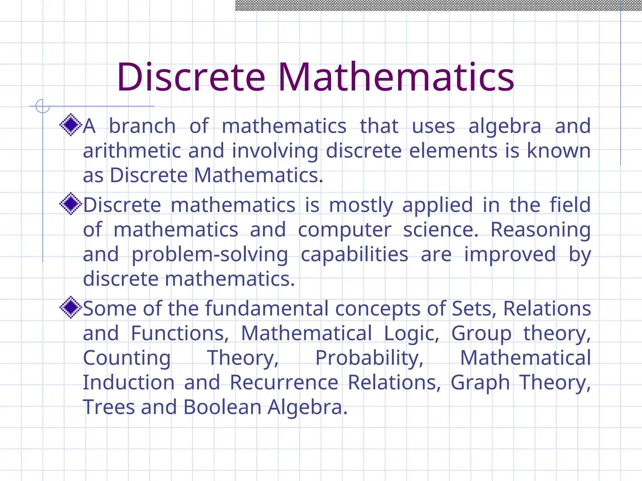Discrete Mathematics
A branch of mathematics that uses algebra and
arithmetic and involving discrete elements is known
as Discrete Mathematics.
Discrete mathematics is mostly applied in the field
of mathematics and computer science. Reasoning
and problem-solving capabilities are improved by
discrete mathematics.
Some of the fundamental concepts of Sets, Relations
and Functions, Mathematical Logic, Group theory,
Counting Theory, Probability, Mathematical
Induction and Recurrence Relations, Graph Theory,
Trees and Boolean Algebra.
 