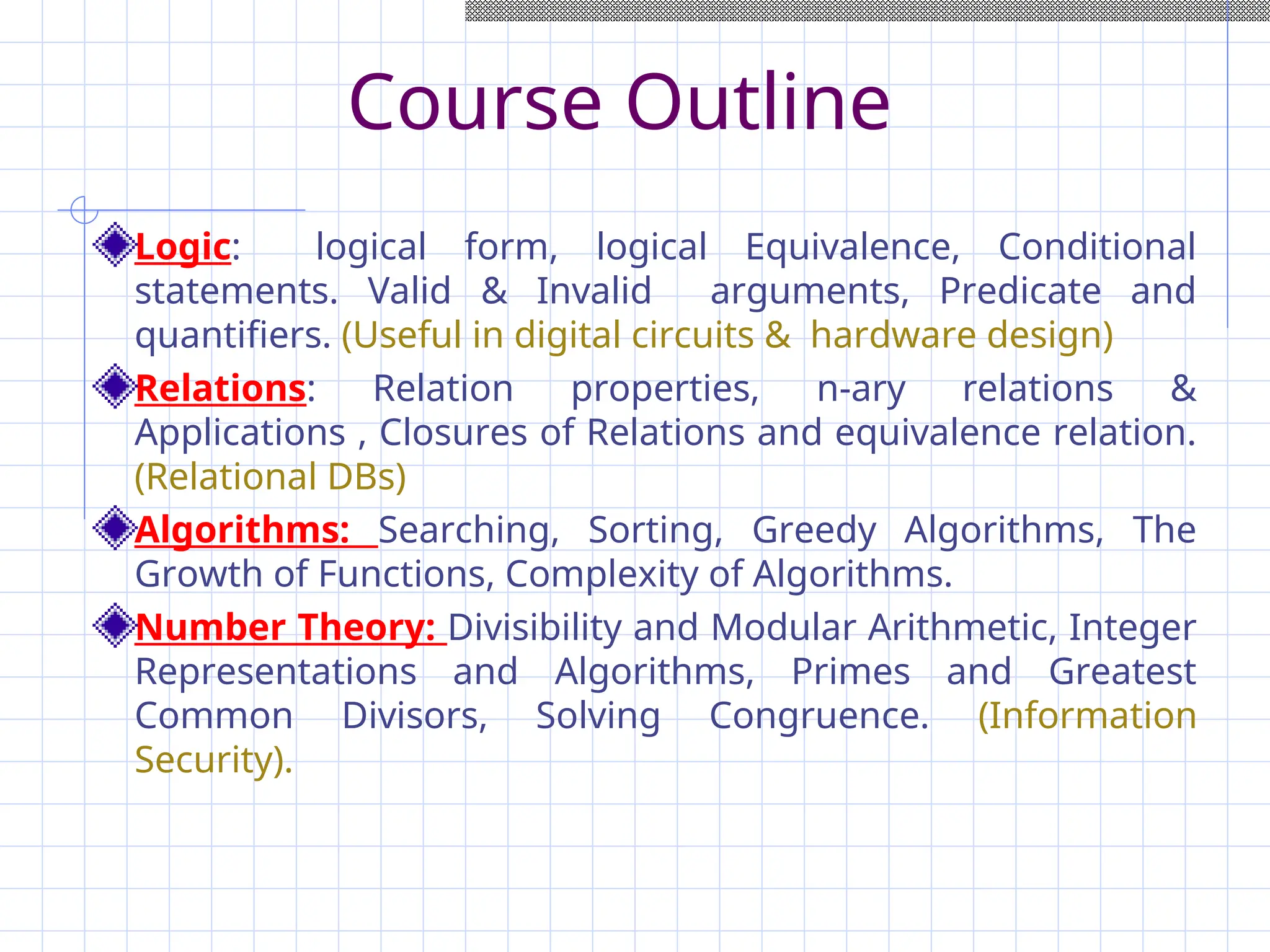Course Outline
Logic: logical form, logical Equivalence, Conditional
statements. Valid & Invalid arguments, Predicate and
quantifiers. (Useful in digital circuits & hardware design)
Relations: Relation properties, n-ary relations &
Applications , Closures of Relations and equivalence relation.
(Relational DBs)
Algorithms: Searching, Sorting, Greedy Algorithms, The
Growth of Functions, Complexity of Algorithms.
Number Theory: Divisibility and Modular Arithmetic, Integer
Representations and Algorithms, Primes and Greatest
Common Divisors, Solving Congruence. (Information
Security).
 