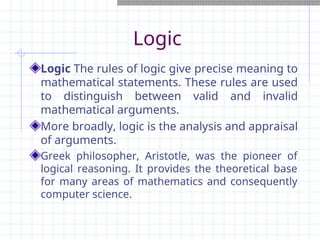 Logic
Logic The rules of logic give precise meaning to
mathematical statements. These rules are used
to distinguish between valid and invalid
mathematical arguments.
More broadly, logic is the analysis and appraisal
of arguments.
Greek philosopher, Aristotle, was the pioneer of
logical reasoning. It provides the theoretical base
for many areas of mathematics and consequently
computer science.
 