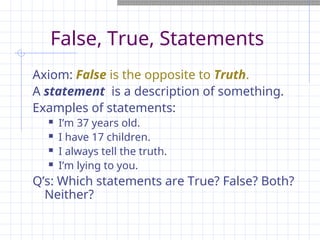 False, True, Statements
Axiom: False is the opposite to Truth.
A statement is a description of something.
Examples of statements:
 I’m 37 years old.
 I have 17 children.
 I always tell the truth.
 I’m lying to you.
Q’s: Which statements are True? False? Both?
Neither?
 