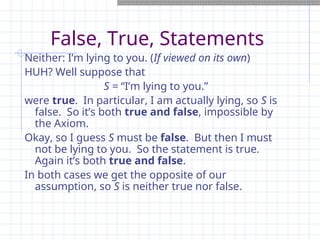 False, True, Statements
Neither: I’m lying to you. (If viewed on its own)
HUH? Well suppose that
S = “I’m lying to you.”
were true. In particular, I am actually lying, so S is
false. So it’s both true and false, impossible by
the Axiom.
Okay, so I guess S must be false. But then I must
not be lying to you. So the statement is true.
Again it’s both true and false.
In both cases we get the opposite of our
assumption, so S is neither true nor false.
 