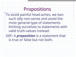 Propositions
To avoid painful head-aches, we ban
such silly non-sense and avoid the
most general type of statements
limiting ourselves to statements with
valid truth-values instead:
DEF: A proposition is a statement that
is true or false but not both.
 