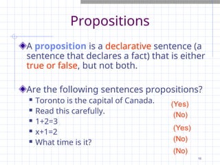 Propositions
A proposition is a declarative sentence (a
sentence that declares a fact) that is either
true or false, but not both.
Are the following sentences propositions?
 Toronto is the capital of Canada.
 Read this carefully.
 1+2=3
 x+1=2
 What time is it?
(No)
(No)
(No)
(Yes)
(Yes)
16
 