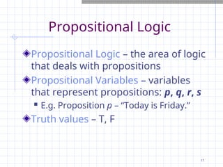 Propositional Logic
Propositional Logic – the area of logic
that deals with propositions
Propositional Variables – variables
that represent propositions: p, q, r, s
 E.g. Proposition p – “Today is Friday.”
Truth values – T, F
17
 