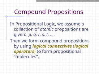 Compound Propositions
In Propositional Logic, we assume a
collection of atomic propositions are
given: p, q, r, s, t, ….
Then we form compound propositions
by using logical connectives (logical
operators) to form propositional
“molecules”.
 