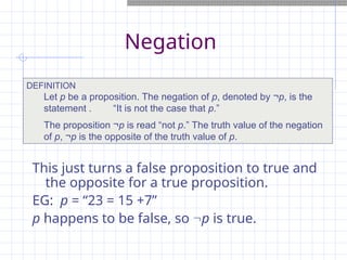 Negation
This just turns a false proposition to true and
the opposite for a true proposition.
EG: p = “23 = 15 +7”
p happens to be false, so p is true.
DEFINITION
Let p be a proposition. The negation of p, denoted by ¬p, is the
statement . “It is not the case that p.”
The proposition ¬p is read “not p.” The truth value of the negation
of p, ¬p is the opposite of the truth value of p.
 