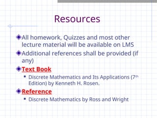 Resources
All homework, Quizzes and most other
lecture material will be available on LMS
Additional references shall be provided (if
any)
Text Book
 Discrete Mathematics and Its Applications (7th
Edition) by Kenneth H. Rosen.
Reference
 Discrete Mathematics by Ross and Wright
 
