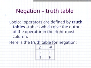 Negation – truth table
Logical operators are defined by truth
tables –tables which give the output
of the operator in the right-most
column.
Here is the truth table for negation:
p p
F
T
T
F
 