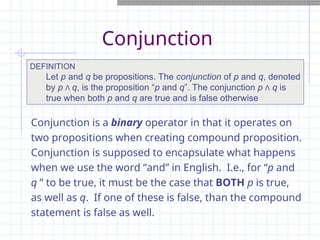 Conjunction
Conjunction is a binary operator in that it operates on
two propositions when creating compound proposition.
Conjunction is supposed to encapsulate what happens
when we use the word “and” in English. I.e., for “p and
q ” to be true, it must be the case that BOTH p is true,
as well as q. If one of these is false, than the compound
statement is false as well.
DEFINITION
Let p and q be propositions. The conjunction of p and q, denoted
by p Λ q, is the proposition “p and q”. The conjunction p Λ q is
true when both p and q are true and is false otherwise
 