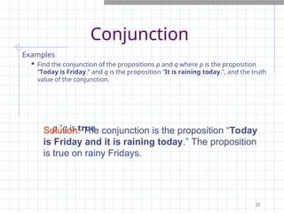 Conjunction
Examples
 Find the conjunction of the propositions p and q where p is the proposition
“Today is Friday.” and q is the proposition “It is raining today.”, and the truth
value of the conjunction.
p q is true
Solution: The conjunction is the proposition “Today
is Friday and it is raining today.” The proposition
is true on rainy Fridays.
23
 