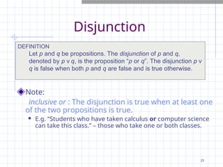 Disjunction
Note:
inclusive or : The disjunction is true when at least one
of the two propositions is true.
 E.g. “Students who have taken calculus or computer science
can take this class.” – those who take one or both classes.
DEFINITION
Let p and q be propositions. The disjunction of p and q,
denoted by p ν q, is the proposition “p or q”. The disjunction p ν
q is false when both p and q are false and is true otherwise.
25
 
