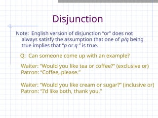Disjunction
Note: English version of disjunction “or” does not
always satisfy the assumption that one of p/q being
true implies that “p or q ” is true.
Waiter: “Would you like tea or coffee?” (exclusive or)
Patron: “Coffee, please.”
Waiter: “Would you like cream or sugar?” (inclusive or)
Patron: “I’d like both, thank you.”
Q: Can someone come up with an example?
 