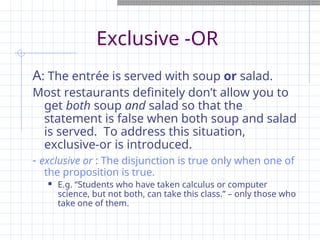 Exclusive -OR
A: The entrée is served with soup or salad.
Most restaurants definitely don’t allow you to
get both soup and salad so that the
statement is false when both soup and salad
is served. To address this situation,
exclusive-or is introduced.
- exclusive or : The disjunction is true only when one of
the proposition is true.
 E.g. “Students who have taken calculus or computer
science, but not both, can take this class.” – only those who
take one of them.
 