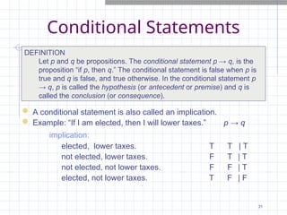 Conditional Statements

DEFINITION
Let p and q be propositions. The conditional statement p → q, is the
proposition “if p, then q.” The conditional statement is false when p is
true and q is false, and true otherwise. In the conditional statement p
→ q, p is called the hypothesis (or antecedent or premise) and q is
called the conclusion (or consequence).
 A conditional statement is also called an implication.
 Example: “If I am elected, then I will lower taxes.” p → q
implication:
elected, lower taxes. T T | T
not elected, lower taxes. F T | T
not elected, not lower taxes. F F | T
elected, not lower taxes. T F | F
31
 