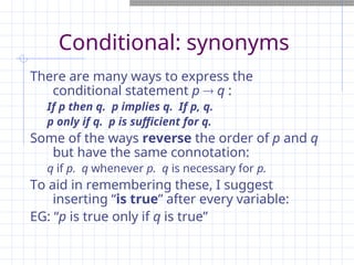 Conditional: synonyms
There are many ways to express the
conditional statement p  q :
If p then q. p implies q. If p, q.
p only if q. p is sufficient for q.
Some of the ways reverse the order of p and q
but have the same connotation:
q if p. q whenever p. q is necessary for p.
To aid in remembering these, I suggest
inserting “is true” after every variable:
EG: “p is true only if q is true”
 