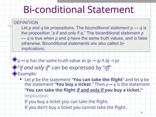 Bi-conditional Statement
p ↔ q has the same truth value as (p → q) Λ (q → p)
“if and only if” can be expressed by “iff”
Example:
 Let p be the statement “You can take the flight” and let q be
the statement “You buy a ticket.” Then p ↔ q is the statement
“You can take the flight if and only if you buy a ticket.”
Implication:
If you buy a ticket you can take the flight.
If you don’t buy a ticket you cannot take the flight.
DEFINITION
Let p and q be propositions. The biconditional statement p ↔ q is
the proposition “p if and only if q.” The biconditional statement p
↔ q is true when p and q have the same truth values, and is false
otherwise. Biconditional statements are also called bi-
implications.
34
 