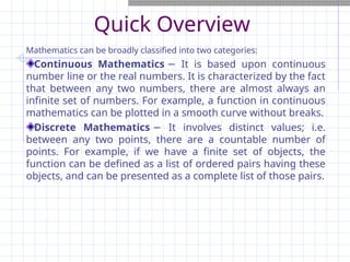 Quick Overview
Mathematics can be broadly classified into two categories:
Continuous Mathematics It is based upon continuous
−
number line or the real numbers. It is characterized by the fact
that between any two numbers, there are almost always an
infinite set of numbers. For example, a function in continuous
mathematics can be plotted in a smooth curve without breaks.
Discrete Mathematics It involves distinct values; i.e.
−
between any two points, there are a countable number of
points. For example, if we have a finite set of objects, the
function can be defined as a list of ordered pairs having these
objects, and can be presented as a complete list of those pairs.
 