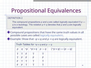 Propositional Equivalences
DEFINITION 2
The compound propositions p and q are called logically equivalent if p ↔
q is a tautology. The notation p ≡ q denotes that p and q are logically
equivalent.
Truth Tables for ¬p ν q and p → q
p q ¬p ¬p ν q p → q (¬p ν q) ↔ (p → q)
T
T
F
F
T
F
T
F
F
F
T
T
T
F
T
T
T
F
T
T
Compound propositions that have the same truth values in all
possible cases are called logically equivalent.
Example: Show that ¬p ν q and p → q are logically equivalent.
46
 