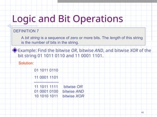 Logic and Bit Operations
Example: Find the bitwise OR, bitwise AND, and bitwise XOR of the
bit string 01 1011 0110 and 11 0001 1101.
DEFINITION 7
A bit string is a sequence of zero or more bits. The length of this string
is the number of bits in the string.
Solution:
01 1011 0110
11 0001 1101
-------------------
11 1011 1111 bitwise OR
01 0001 0100 bitwise AND
10 1010 1011 bitwise XOR
49
 