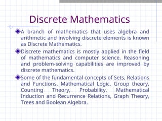 Discrete Mathematics
A branch of mathematics that uses algebra and
arithmetic and involving discrete elements is known
as Discrete Mathematics.
Discrete mathematics is mostly applied in the field
of mathematics and computer science. Reasoning
and problem-solving capabilities are improved by
discrete mathematics.
Some of the fundamental concepts of Sets, Relations
and Functions, Mathematical Logic, Group theory,
Counting Theory, Probability, Mathematical
Induction and Recurrence Relations, Graph Theory,
Trees and Boolean Algebra.
 