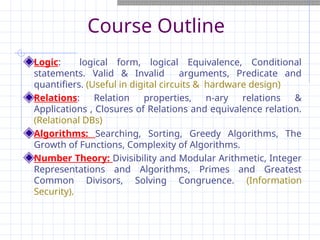 Course Outline
Logic: logical form, logical Equivalence, Conditional
statements. Valid & Invalid arguments, Predicate and
quantifiers. (Useful in digital circuits & hardware design)
Relations: Relation properties, n-ary relations &
Applications , Closures of Relations and equivalence relation.
(Relational DBs)
Algorithms: Searching, Sorting, Greedy Algorithms, The
Growth of Functions, Complexity of Algorithms.
Number Theory: Divisibility and Modular Arithmetic, Integer
Representations and Algorithms, Primes and Greatest
Common Divisors, Solving Congruence. (Information
Security).
 
