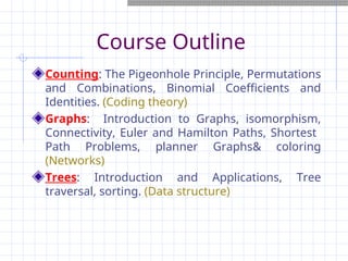 Course Outline
Counting: The Pigeonhole Principle, Permutations
and Combinations, Binomial Coefficients and
Identities. (Coding theory)
Graphs: Introduction to Graphs, isomorphism,
Connectivity, Euler and Hamilton Paths, Shortest
Path Problems, planner Graphs& coloring
(Networks)
Trees: Introduction and Applications, Tree
traversal, sorting. (Data structure)
 