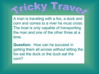 Tricky Travel A man is traveling with a fox, a duck and corn and comes to a river he must cross. The boat is only capable of transporting the man and one of the other three at a time. Question:   How can he succeed in getting them all across without letting the fox eat the duck or the duck eat the corn?    