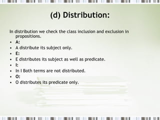 (d) Distribution: In distribution we check the class inclusion and exclusion in propositions. A: A distribute its subject only. E: E distributes its subject as well as predicate. I: In I Both terms are not distributed. O: O distributes its predicate only. 
